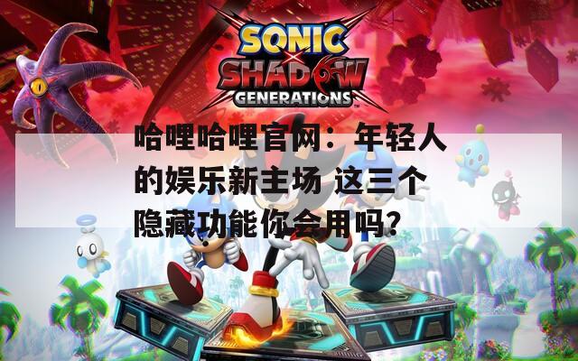 哈哩哈哩官网：年轻人的娱乐新主场 这三个隐藏功能你会用吗？