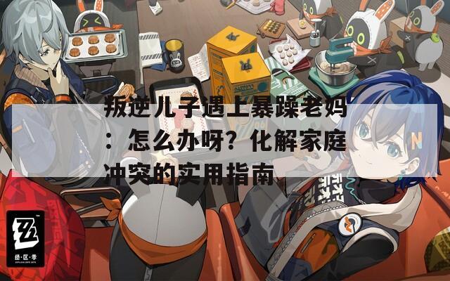 叛逆儿子遇上暴躁老妈：怎么办呀？化解家庭冲突的实用指南  第1张
