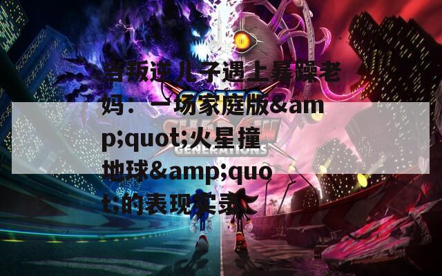 当叛逆儿子遇上暴躁老妈：一场家庭版&amp;quot;火星撞地球&amp;quot;的表现实录  第1张