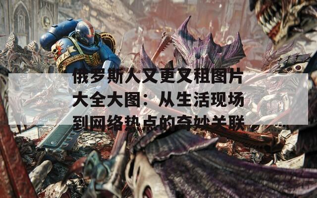 俄罗斯人又更又租图片大全大图：从生活现场到网络热点的奇妙关联  第1张