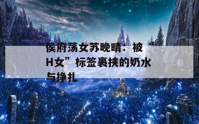 侯府荡女苏晚晴：被“H女”标签裹挟的奶水与挣扎  第1张