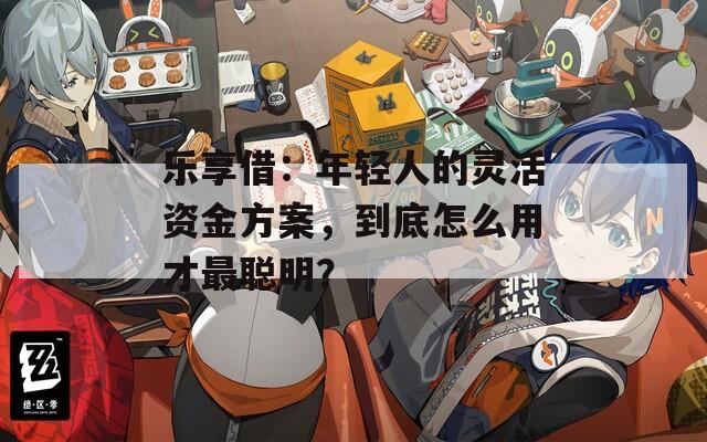 乐享借：年轻人的灵活资金方案，到底怎么用才最聪明？
