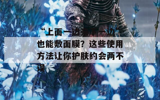 “上面一边亲下一边”也能敷面膜？这些使用方法让你护肤约会两不误