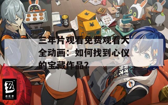 三年片观看免费观看大全动画：如何找到心仪的宝藏作品？  第1张