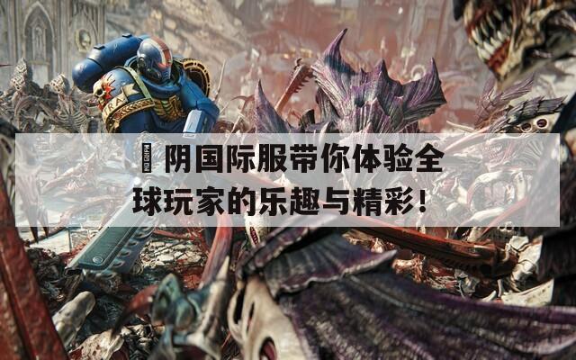 阧阴国际服带你体验全球玩家的乐趣与精彩！