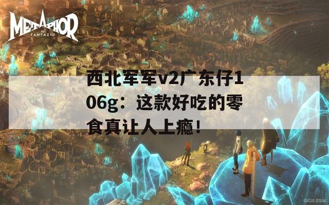西北军军v2广东仔106g：这款好吃的零食真让人上瘾！  第1张