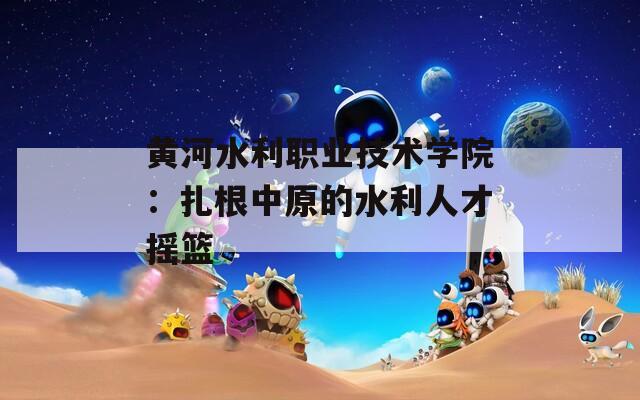 黄河水利职业技术学院：扎根中原的水利人才摇篮  第1张