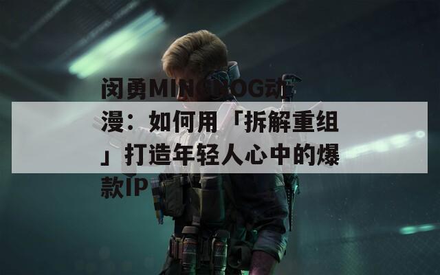 闵勇MINGNOG动漫：如何用「拆解重组」打造年轻人心中的爆款IP  第1张