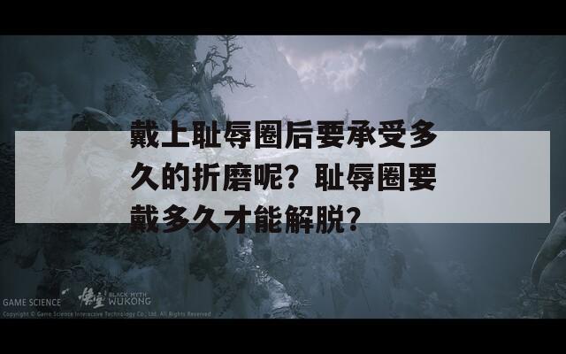 戴上耻辱圈后要承受多久的折磨呢？耻辱圈要戴多久才能解脱？