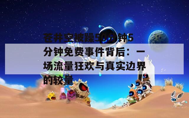 苍井空被躁50分钟5分钟免费事件背后：一场流量狂欢与真实边界的较量  第1张