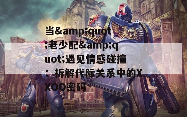 当&amp;quot;老少配&amp;quot;遇见情感碰撞：拆解代际关系中的XXOO密码