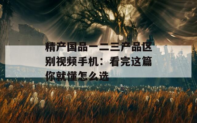 精产国品一二三产品区别视频手机：看完这篇你就懂怎么选