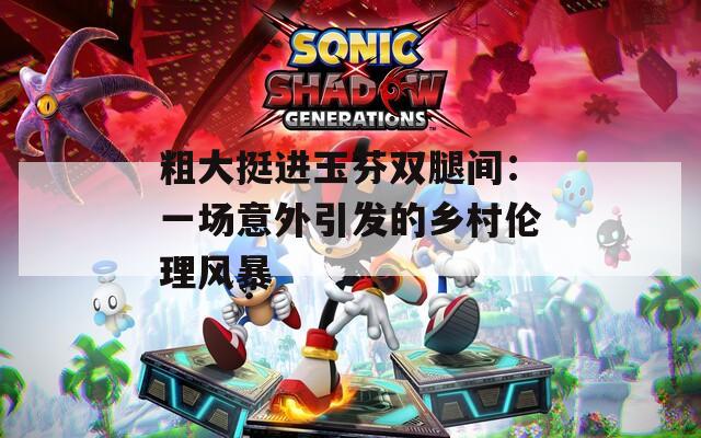 粗大挺进玉芬双腿间：一场意外引发的乡村伦理风暴
