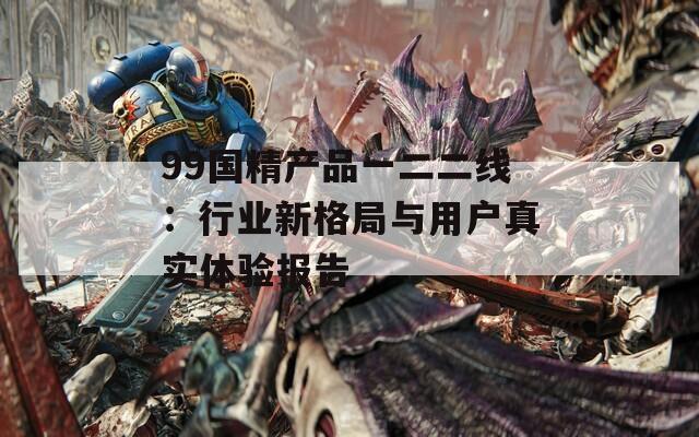 99国精产品一二二线：行业新格局与用户真实体验报告