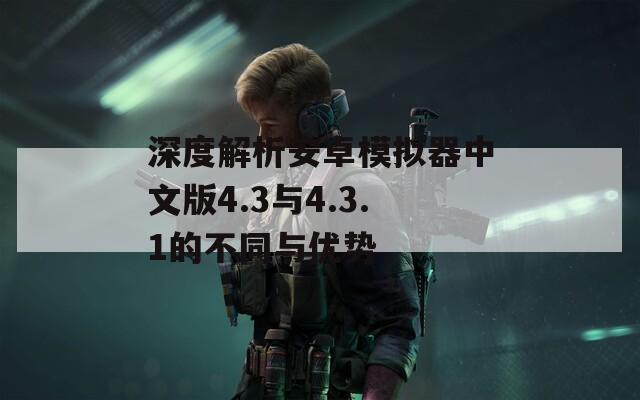深度解析安卓模拟器中文版4.3与4.3.1的不同与优势