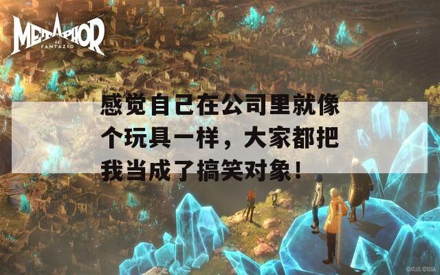 感觉自己在公司里就像个玩具一样，大家都把我当成了搞笑对象！
