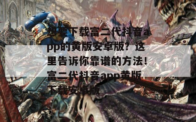 想要下载富二代抖音app的黄版安卓版？这里告诉你靠谱的方法！富二代抖音app黄版下载安卓版