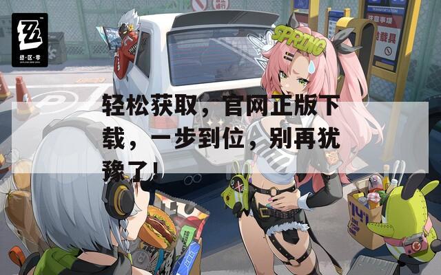 轻松获取，官网正版下载，一步到位，别再犹豫了！