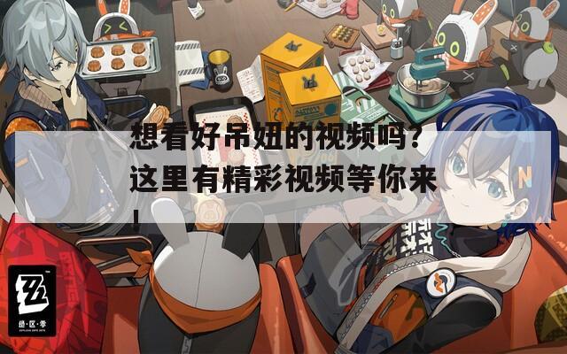 想看好吊妞的视频吗？这里有精彩视频等你来！