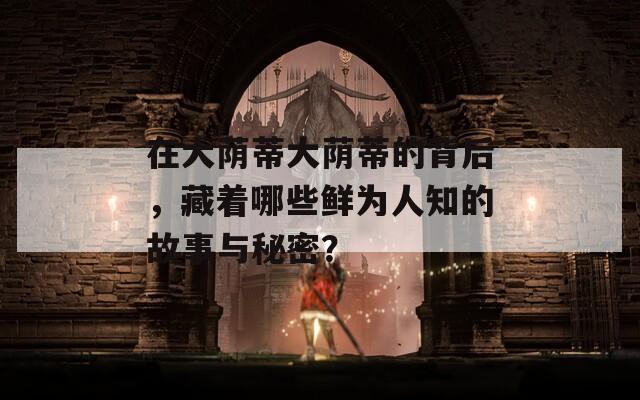 在大荫蒂大荫蒂的背后，藏着哪些鲜为人知的故事与秘密？