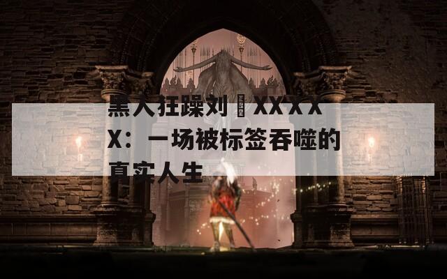黑人狂躁刘玥XXⅩXX：一场被标签吞噬的真实人生
