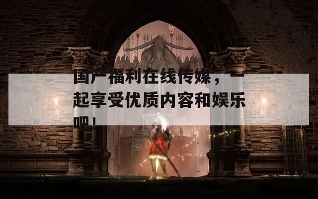 国产福利在线传媒，一起享受优质内容和娱乐吧！