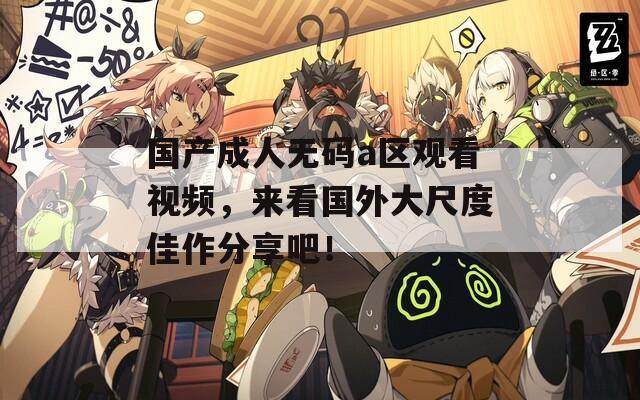 国产成人无码a区观看视频，来看国外大尺度佳作分享吧！