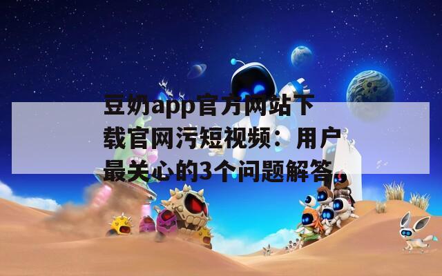 豆奶app官方网站下载官网污短视频：用户最关心的3个问题解答