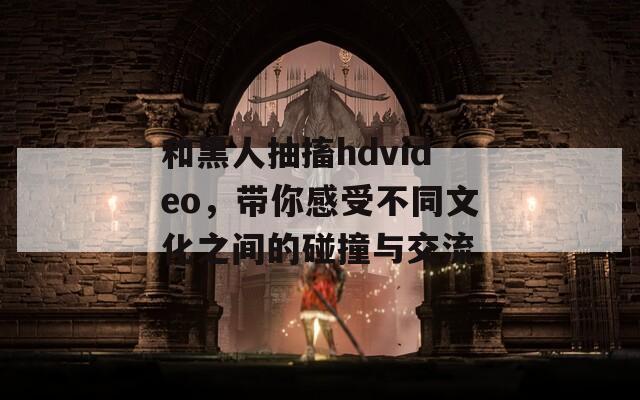 和黑人抽搐hdvideo，带你感受不同文化之间的碰撞与交流