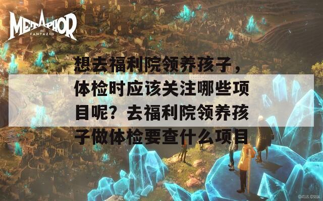 想去福利院领养孩子，体检时应该关注哪些项目呢？去福利院领养孩子做体检要查什么项目