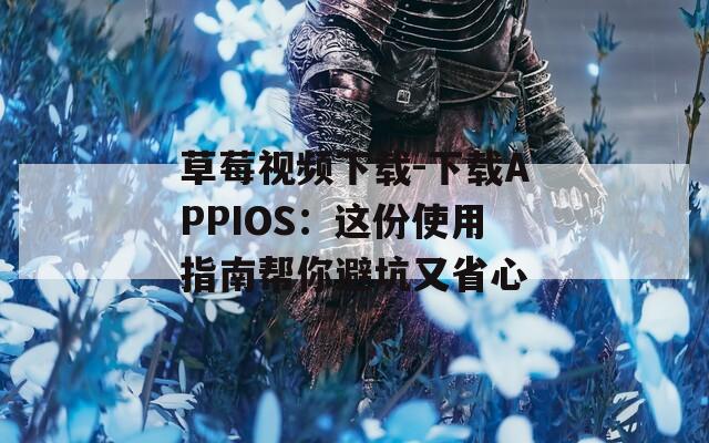 草莓视频下载-下载APPIOS：这份使用指南帮你避坑又省心