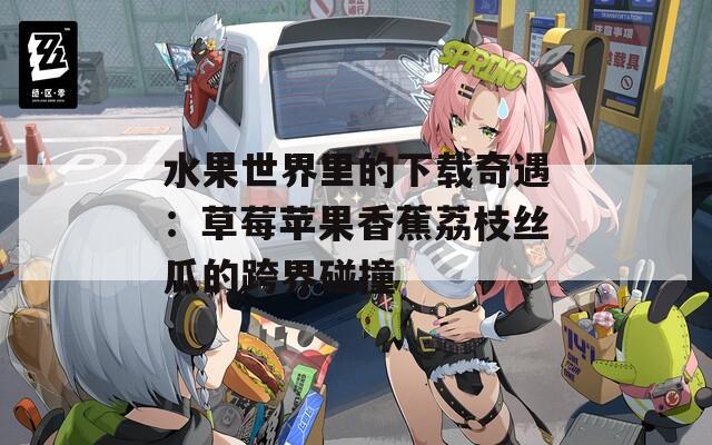 水果世界里的下载奇遇：草莓苹果香蕉荔枝丝瓜的跨界碰撞
