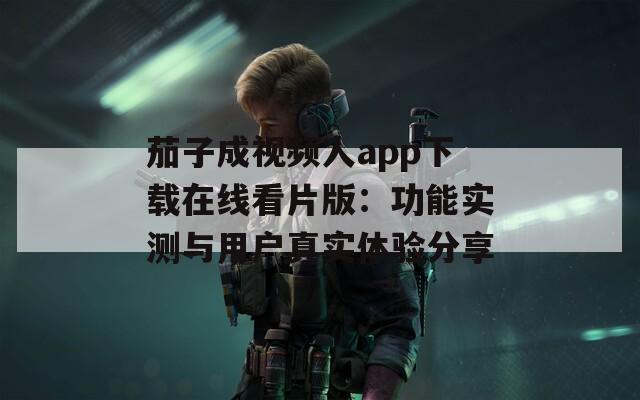 茄子成视频人app下载在线看片版：功能实测与用户真实体验分享