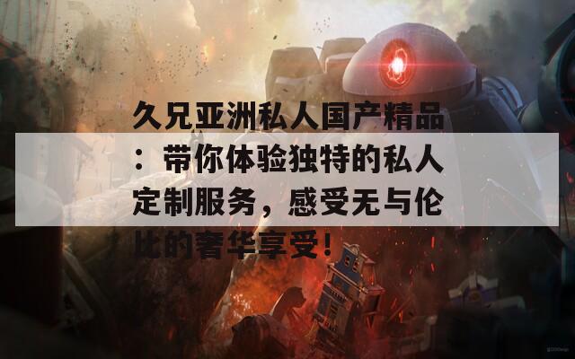 久兄亚洲私人国产精品：带你体验独特的私人定制服务，感受无与伦比的奢华享受！  第1张