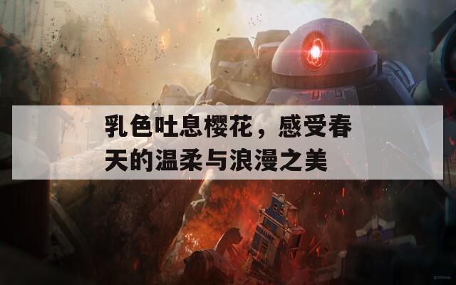 乳色吐息樱花，感受春天的温柔与浪漫之美