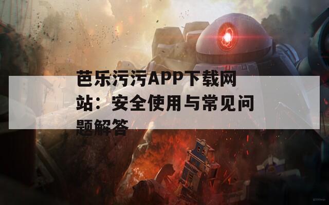 芭乐污污APP下载网站：安全使用与常见问题解答