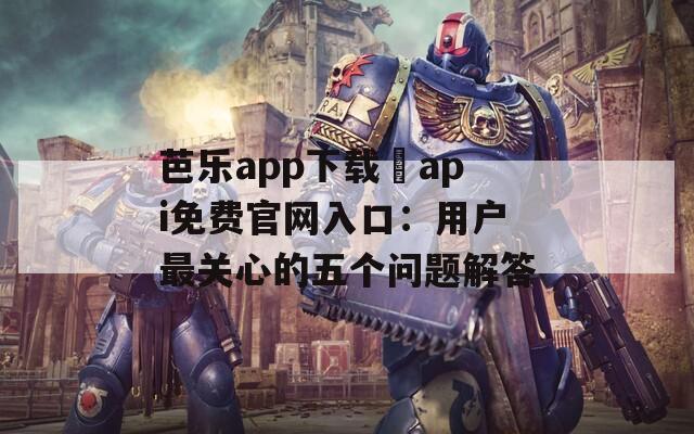 芭乐app下载汅api免费官网入口：用户最关心的五个问题解答