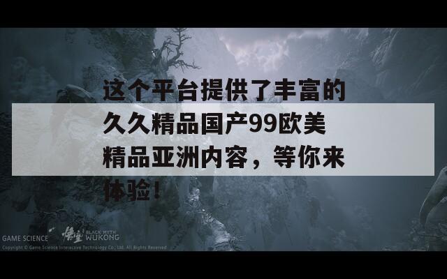 这个平台提供了丰富的久久精品国产99欧美精品亚洲内容，等你来体验！