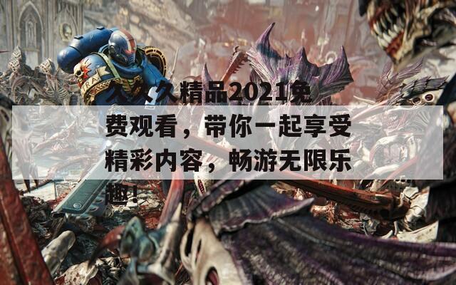 久久久精品2021免费观看，带你一起享受精彩内容，畅游无限乐趣！