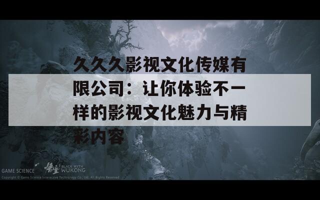 久久久影视文化传媒有限公司：让你体验不一样的影视文化魅力与精彩内容