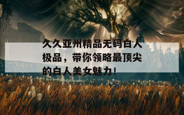 久久亚州精品无码白人极品，带你领略最顶尖的白人美女魅力！