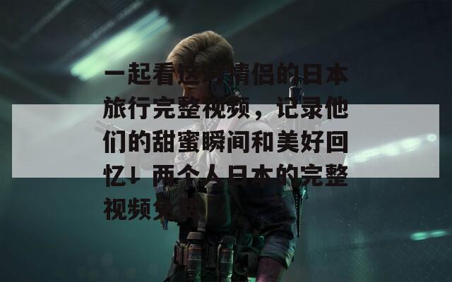 一起看这对情侣的日本旅行完整视频，记录他们的甜蜜瞬间和美好回忆！两个人日本的完整视频免费