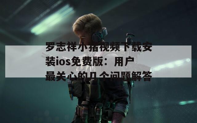 罗志祥小猪视频下载安装ios免费版：用户最关心的几个问题解答