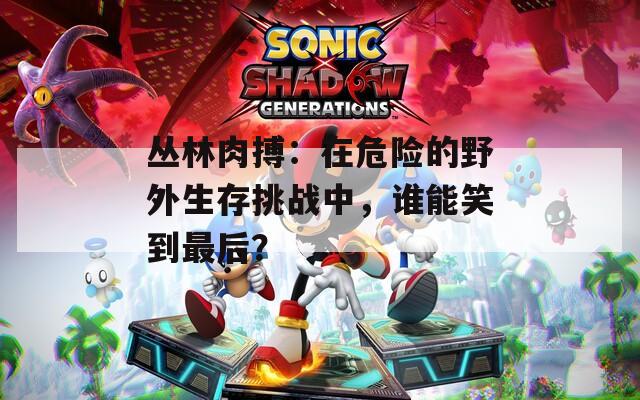 丛林肉搏：在危险的野外生存挑战中，谁能笑到最后？