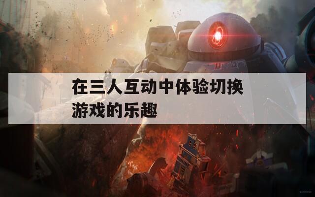 在三人互动中体验切换游戏的乐趣