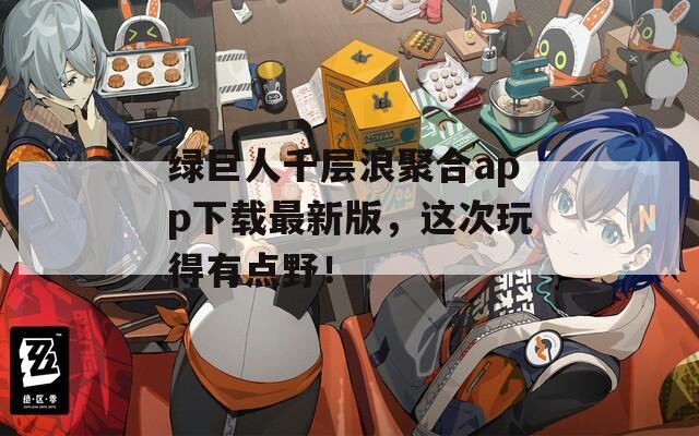 绿巨人千层浪聚合app下载最新版，这次玩得有点野！