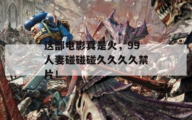 这部电影真是火，99人妻碰碰碰久久久久禁片！