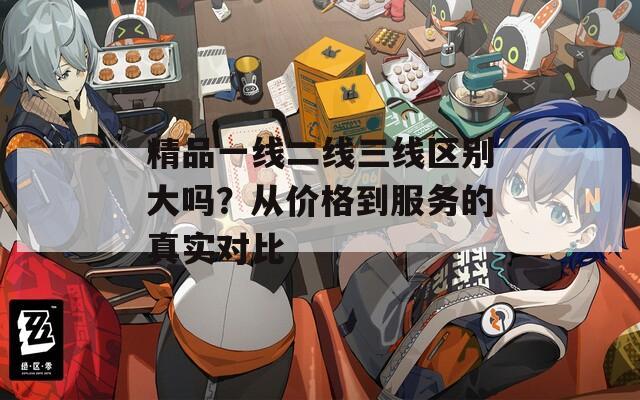 精品一线二线三线区别大吗？从价格到服务的真实对比