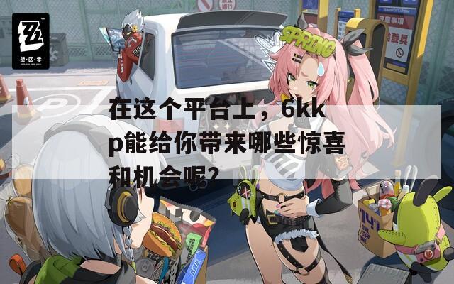 在这个平台上，6kkp能给你带来哪些惊喜和机会呢？