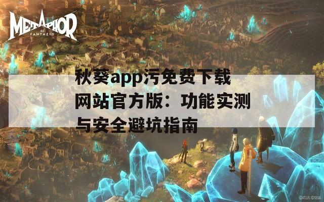 秋葵app污免费下载网站官方版：功能实测与安全避坑指南
